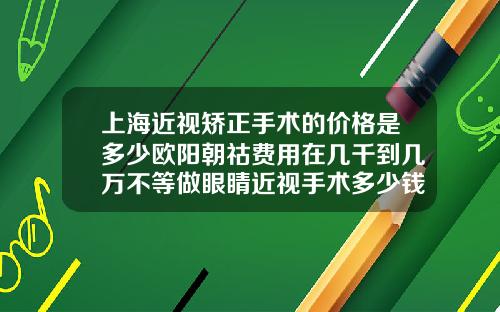 上海近视矫正手术的价格是多少欧阳朝祜费用在几千到几万不等做眼睛近视手术多少钱大约