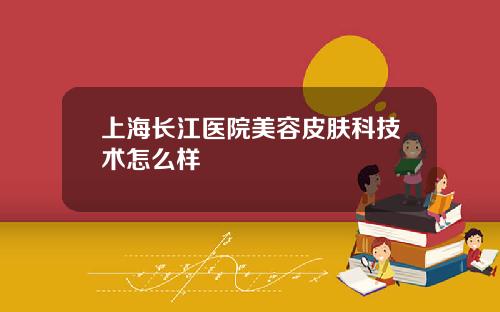 上海长江医院美容皮肤科技术怎么样