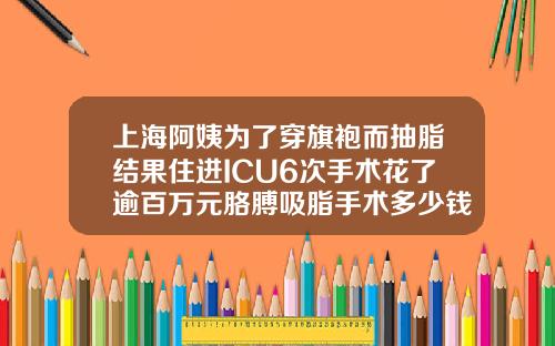 上海阿姨为了穿旗袍而抽脂结果住进ICU6次手术花了逾百万元胳膊吸脂手术多少钱