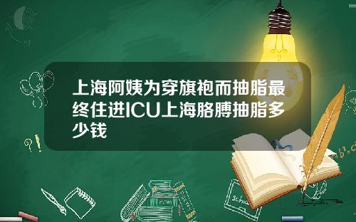 上海阿姨为穿旗袍而抽脂最终住进ICU上海胳膊抽脂多少钱