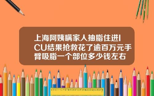 上海阿姨瞒家人抽脂住进ICU结果抢救花了逾百万元手臂吸脂一个部位多少钱左右