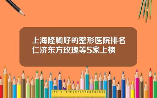 上海隆胸好的整形医院排名仁济东方玫瑰等5家上榜