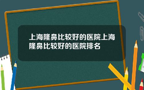 上海隆鼻比较好的医院上海隆鼻比较好的医院排名