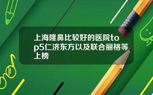 上海隆鼻比较好的医院top5仁济东方以及联合丽格等上榜