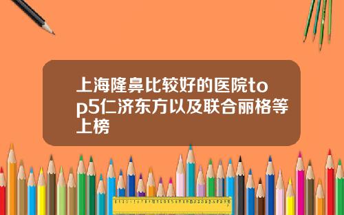 上海隆鼻比较好的医院top5仁济东方以及联合丽格等上榜
