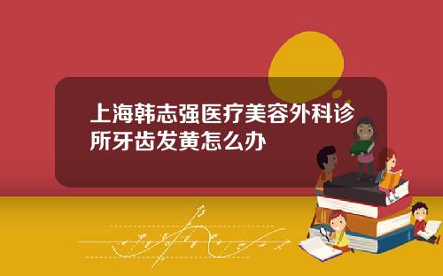 上海韩志强医疗美容外科诊所牙齿发黄怎么办