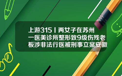 上游315丨两女子在苏州一医美诊所整形致9级伤残老板涉非法行医被刑事立案安徽吸脂