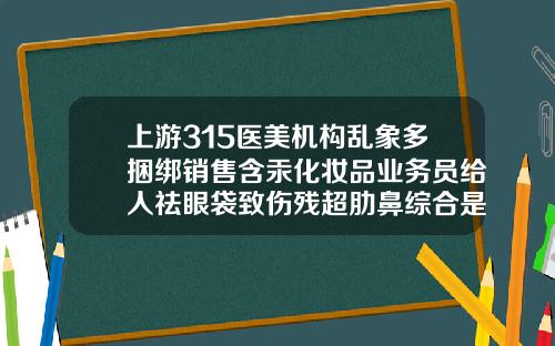上游315医美机构乱象多捆绑销售含汞化妆品业务员给人祛眼袋致伤残超肋鼻综合是什么材质