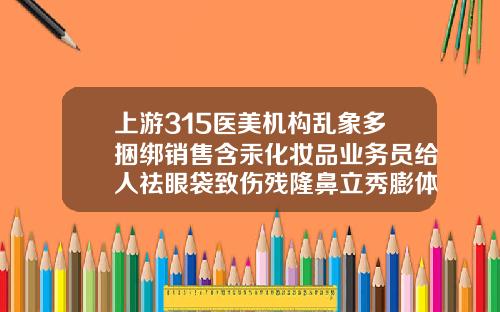 上游315医美机构乱象多捆绑销售含汞化妆品业务员给人祛眼袋致伤残隆鼻立秀膨体会透光吗