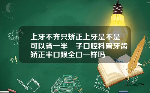 上牙不齐只矫正上牙是不是可以省一半葉子口腔科普牙齿矫正半口跟全口一样吗