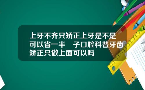 上牙不齐只矫正上牙是不是可以省一半葉子口腔科普牙齿矫正只做上面可以吗