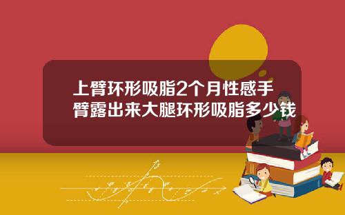 上臂环形吸脂2个月性感手臂露出来大腿环形吸脂多少钱