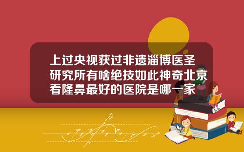 上过央视获过非遗淄博医圣研究所有啥绝技如此神奇北京看隆鼻最好的医院是哪一家