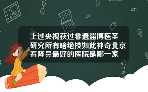 上过央视获过非遗淄博医圣研究所有啥绝技如此神奇北京看隆鼻最好的医院是哪一家