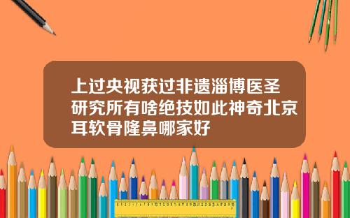 上过央视获过非遗淄博医圣研究所有啥绝技如此神奇北京耳软骨隆鼻哪家好