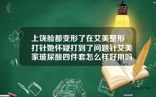 上饶脸都变形了在艾美整形打针她怀疑打到了问题针艾美家玻尿酸四件套怎么样好用吗