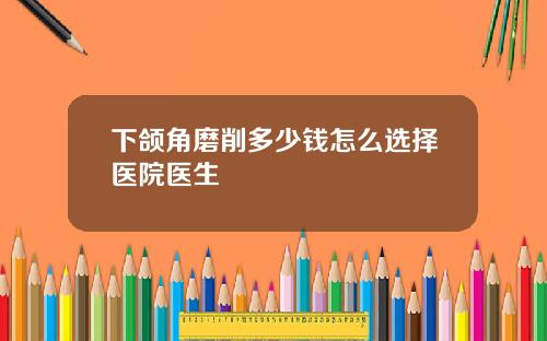 下颌角磨削多少钱怎么选择医院医生
