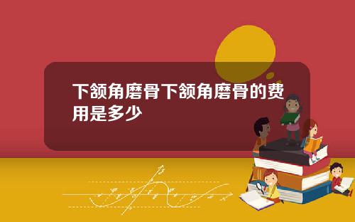 下颔角磨骨下颔角磨骨的费用是多少