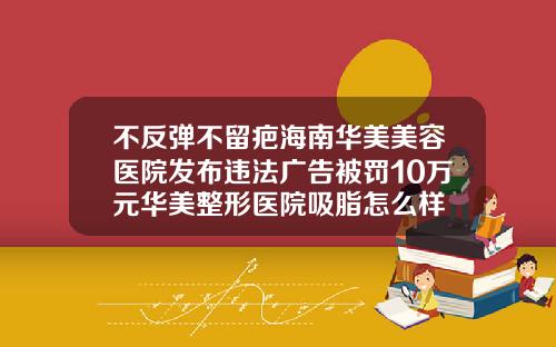 不反弹不留疤海南华美美容医院发布违法广告被罚10万元华美整形医院吸脂怎么样