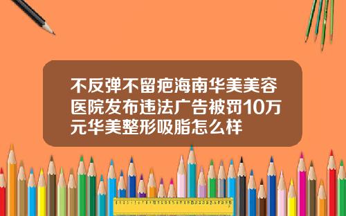 不反弹不留疤海南华美美容医院发布违法广告被罚10万元华美整形吸脂怎么样