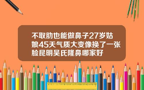 不取肋也能做鼻子27岁姑娘45天气质大变像换了一张脸昆明吴氏隆鼻哪家好