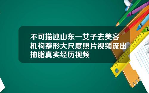 不可描述山东一女子去美容机构整形大尺度照片视频流出抽脂真实经历视频