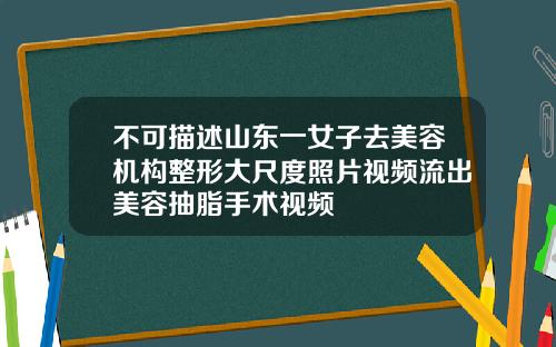 不可描述山东一女子去美容机构整形大尺度照片视频流出美容抽脂手术视频