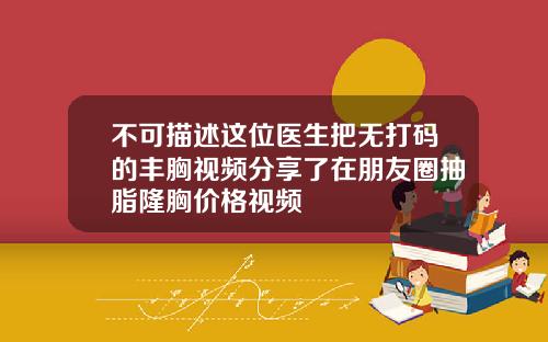 不可描述这位医生把无打码的丰胸视频分享了在朋友圈抽脂隆胸价格视频
