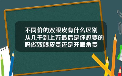 不同价的双眼皮有什么区别从几千到上万最后是你想要的吗做双眼皮贵还是开眼角贵