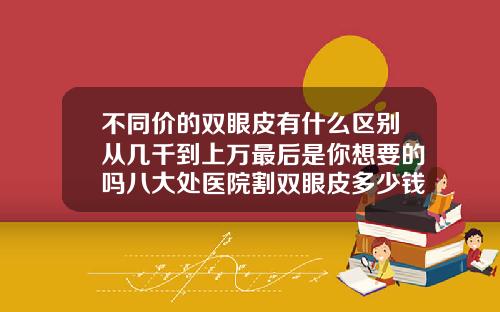 不同价的双眼皮有什么区别从几千到上万最后是你想要的吗八大处医院割双眼皮多少钱