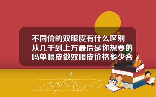 不同价的双眼皮有什么区别从几千到上万最后是你想要的吗单眼皮做双眼皮价格多少合适