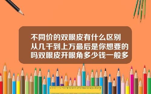不同价的双眼皮有什么区别从几千到上万最后是你想要的吗双眼皮开眼角多少钱一般多少钱