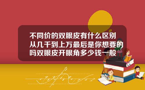 不同价的双眼皮有什么区别从几千到上万最后是你想要的吗双眼皮开眼角多少钱一般