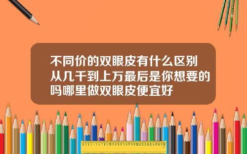 不同价的双眼皮有什么区别从几千到上万最后是你想要的吗哪里做双眼皮便宜好
