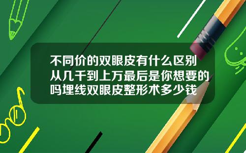 不同价的双眼皮有什么区别从几千到上万最后是你想要的吗埋线双眼皮整形术多少钱