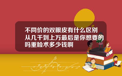 不同价的双眼皮有什么区别从几千到上万最后是你想要的吗重睑术多少钱啊