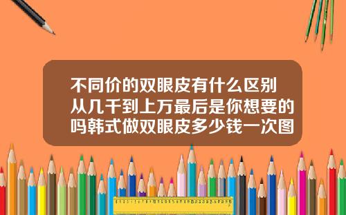不同价的双眼皮有什么区别从几千到上万最后是你想要的吗韩式做双眼皮多少钱一次图片