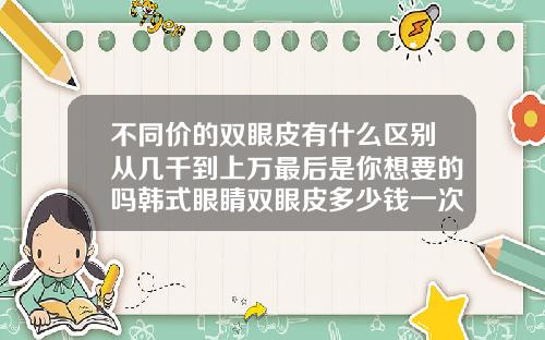 不同价的双眼皮有什么区别从几千到上万最后是你想要的吗韩式眼睛双眼皮多少钱一次