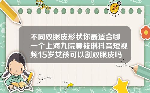 不同双眼皮形状你最适合哪一个上海九院黄筱琳抖音短视频15岁女孩可以割双眼皮吗视频