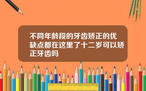 不同年龄段的牙齿矫正的优缺点都在这里了十二岁可以矫正牙齿吗