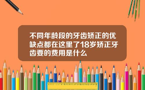 不同年龄段的牙齿矫正的优缺点都在这里了18岁矫正牙齿要的费用是什么