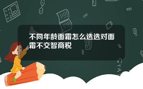 不同年龄面霜怎么选选对面霜不交智商税