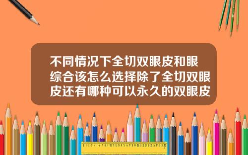 不同情况下全切双眼皮和眼综合该怎么选择除了全切双眼皮还有哪种可以永久的双眼皮