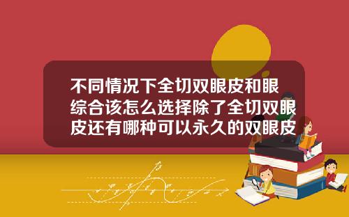 不同情况下全切双眼皮和眼综合该怎么选择除了全切双眼皮还有哪种可以永久的双眼皮