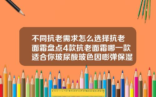 不同抗老需求怎么选择抗老面霜盘点4款抗老面霜哪一款适合你玻尿酸玻色因嘭弹保湿霜