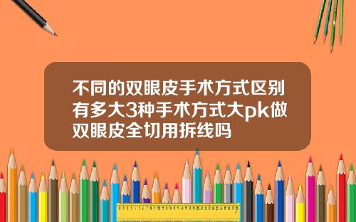 不同的双眼皮手术方式区别有多大3种手术方式大pk做双眼皮全切用拆线吗
