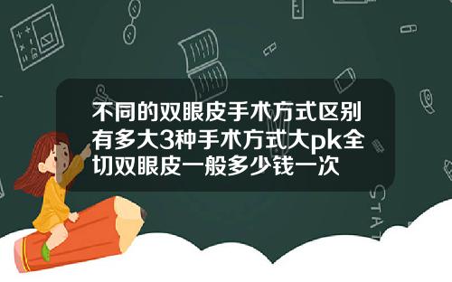 不同的双眼皮手术方式区别有多大3种手术方式大pk全切双眼皮一般多少钱一次