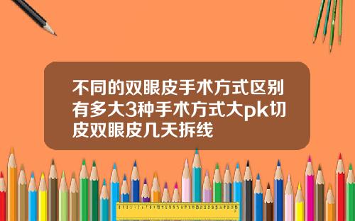 不同的双眼皮手术方式区别有多大3种手术方式大pk切皮双眼皮几天拆线
