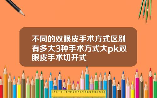 不同的双眼皮手术方式区别有多大3种手术方式大pk双眼皮手术切开式