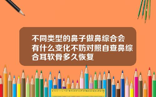 不同类型的鼻子做鼻综合会有什么变化不妨对照自查鼻综合耳软骨多久恢复